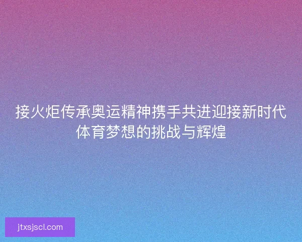 接火炬传承奥运精神携手共进迎接新时代体育梦想的挑战与辉煌