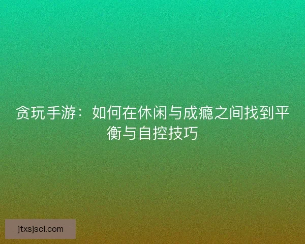 贪玩手游：如何在休闲与成瘾之间找到平衡与自控技巧