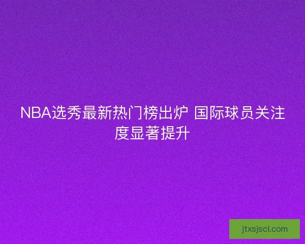 NBA选秀最新热门榜出炉 国际球员关注度显著提升