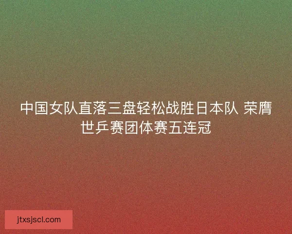 中国女队直落三盘轻松战胜日本队 荣膺世乒赛团体赛五连冠