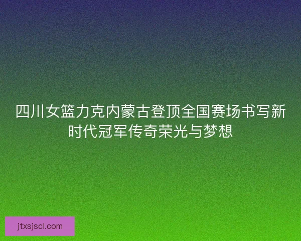 四川女篮力克内蒙古登顶全国赛场书写新时代冠军传奇荣光与梦想